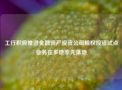 工行积极推进金融资产投资公司股权投资试点业务在多地率先落地