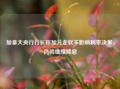 加拿大央行行长称加元走软不影响利率决策，仍将继续降息