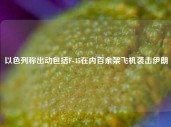 以色列称出动包括F-35在内百余架飞机袭击伊朗