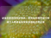 证监会机构司司长申兵：研究允许境外银行申请个人养老金投资业务指标合并计算