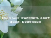 卓朗科技（600225）财务造假拟被罚，面临重大违法退市、投资者索赔等风险