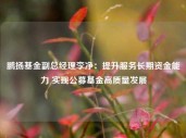 鹏扬基金副总经理李净：提升服务长期资金能力 实现公募基金高质量发展