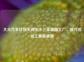 大众汽车计划关闭至少三家德国工厂，数万名员工面临被裁