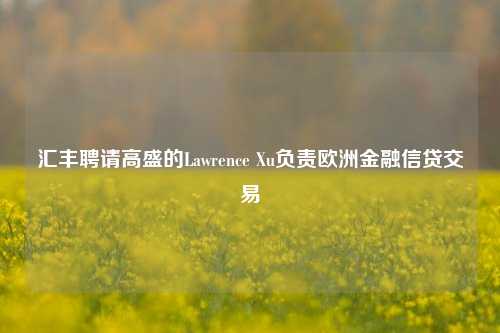 汇丰聘请高盛的Lawrence Xu负责欧洲金融信贷交易