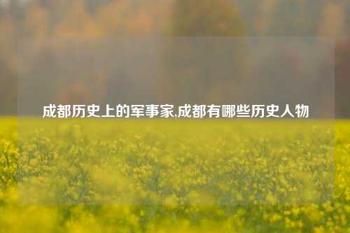 成都历史上的军事家,成都有哪些历史人物