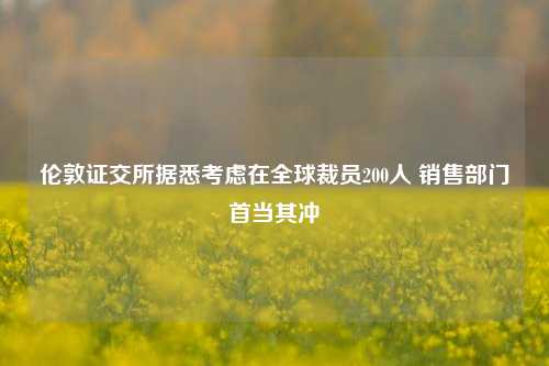 伦敦证交所据悉考虑在全球裁员200人 销售部门首当其冲