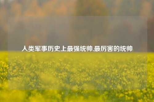 人类军事历史上最强统帅,最厉害的统帅