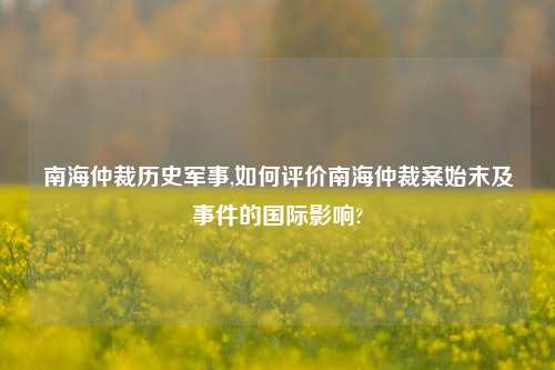 南海仲裁历史军事,如何评价南海仲裁案始末及事件的国际影响?