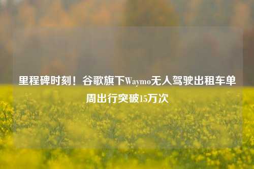 里程碑时刻！谷歌旗下Waymo无人驾驶出租车单周出行突破15万次