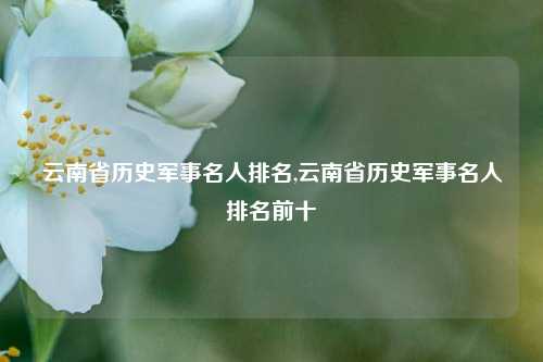 云南省历史军事名人排名,云南省历史军事名人排名前十