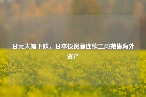 日元大幅下跌，日本投资者连续三周抛售海外资产