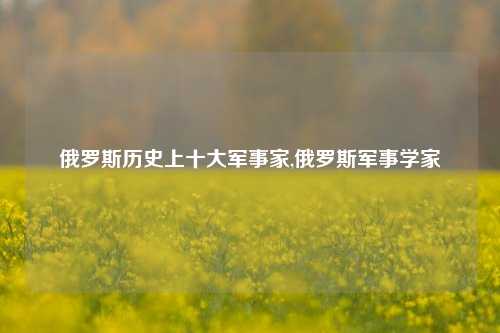 俄罗斯历史上十大军事家,俄罗斯军事学家