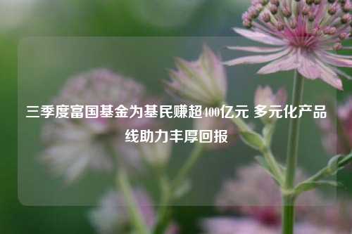 三季度富国基金为基民赚超400亿元 多元化产品线助力丰厚回报