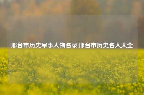 邢台市历史军事人物名录,邢台市历史名人大全