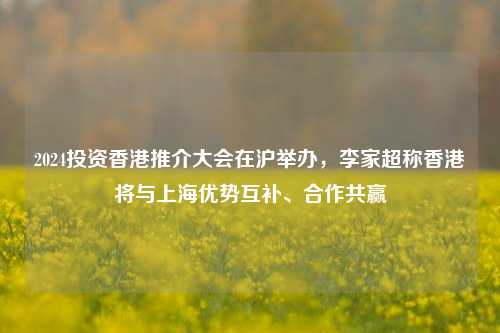 2024投资香港推介大会在沪举办，李家超称香港将与上海优势互补、合作共赢