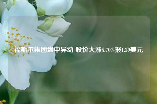 福斯尔集团盘中异动 股价大涨5.70%报1.39美元