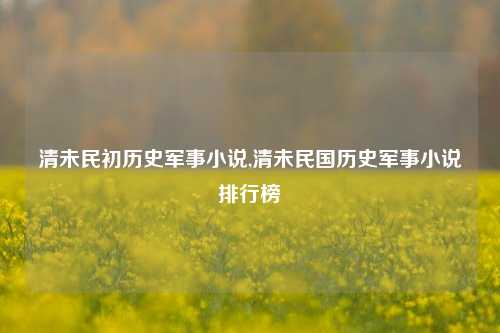 清未民初历史军事小说,清未民国历史军事小说排行榜