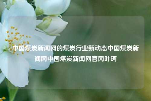 中国煤炭新闻网的煤炭行业新动态中国煤炭新闻网中国煤炭新闻网官网叶珂