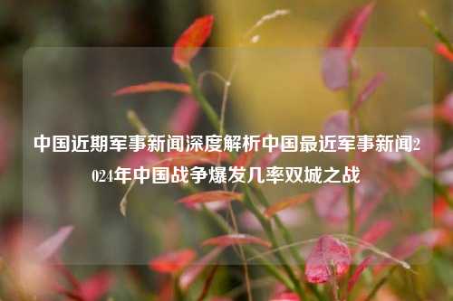 中国近期军事新闻深度解析中国最近军事新闻2024年中国战争爆发几率双城之战