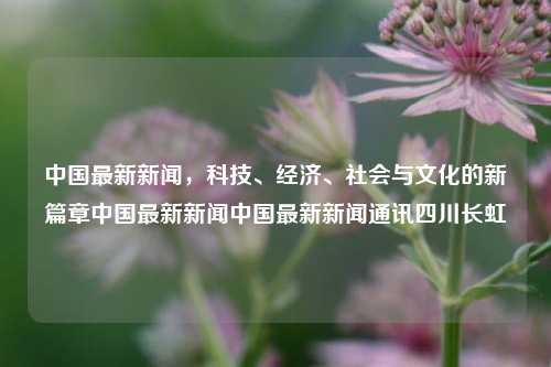 中国最新新闻，科技、经济、社会与文化的新篇章中国最新新闻中国最新新闻通讯四川长虹