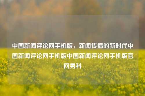 中国新闻评论网手机版，新闻传播的新时代中国新闻评论网手机版中国新闻评论网手机版官网男科