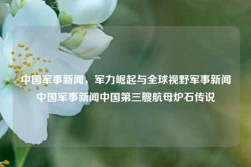 中国军事新闻，军力崛起与全球视野军事新闻中国军事新闻中国第三艘航母炉石传说