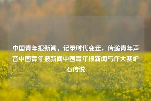 中国青年报新闻，记录时代变迁，传递青年声音中国青年报新闻中国青年报新闻写作大赛炉石传说