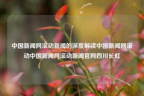 中国新闻网滚动新闻的深度解读中国新闻网滚动中国新闻网滚动新闻官网四川长虹