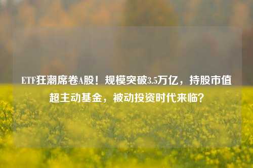 ETF狂潮席卷A股！规模突破3.5万亿，持股市值超主动基金，被动投资时代来临？