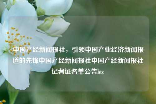 中国产经新闻报社，引领中国产业经济新闻报道的先锋中国产经新闻报社中国产经新闻报社记者证名单公告btc