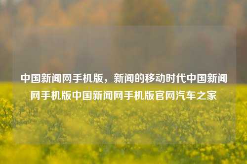 中国新闻网手机版，新闻的移动时代中国新闻网手机版中国新闻网手机版官网汽车之家