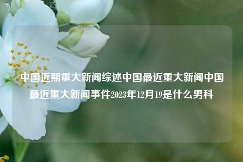 中国近期重大新闻综述中国最近重大新闻中国最近重大新闻事件2023年12月19是什么男科