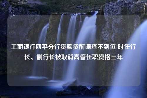 工商银行四平分行贷款贷前调查不到位 时任行长、副行长被取消高管任职资格三年