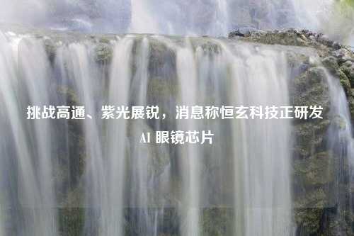 挑战高通、紫光展锐，消息称恒玄科技正研发 AI 眼镜芯片