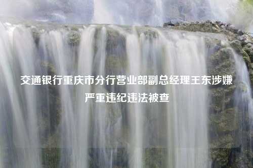 交通银行重庆市分行营业部副总经理王东涉嫌严重违纪违法被查