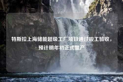 特斯拉上海储能超级工厂项目通过竣工验收，预计明年初正式量产