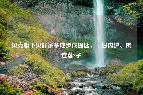 贝壳旗下贝好家拿地步伐提速，一日内沪、杭连落2子