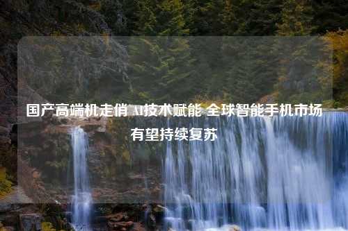 国产高端机走俏 AI技术赋能 全球智能手机市场有望持续复苏