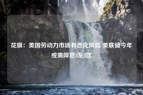 花旗：美国劳动力市场有恶化风险 美联储今年或需降息3至5次