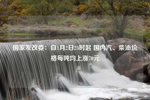 国家发改委：自1月2日24时起 国内汽、柴油价格每吨均上涨70元