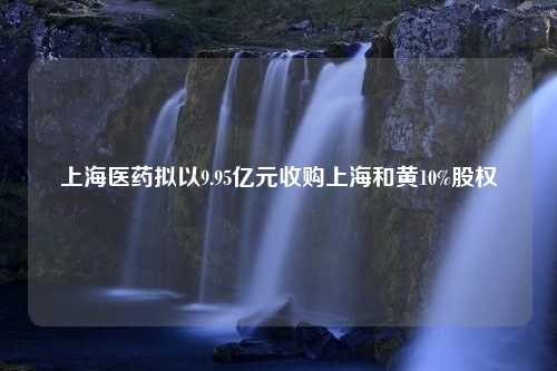 上海医药拟以9.95亿元收购上海和黄10%股权