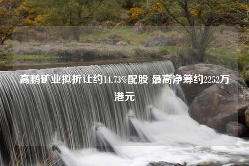 高鹏矿业拟折让约14.73%配股 最高净筹约2252万港元