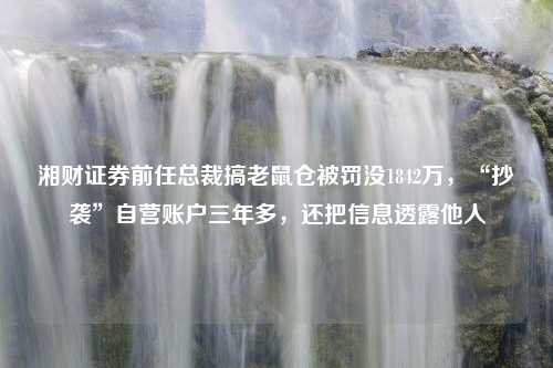 湘财证券前任总裁搞老鼠仓被罚没1842万，“抄袭”自营账户三年多，还把信息透露他人